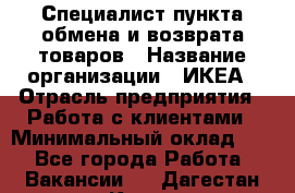 Специалист пункта обмена и возврата товаров › Название организации ­ ИКЕА › Отрасль предприятия ­ Работа с клиентами › Минимальный оклад ­ 1 - Все города Работа » Вакансии   . Дагестан респ.,Кизилюрт г.